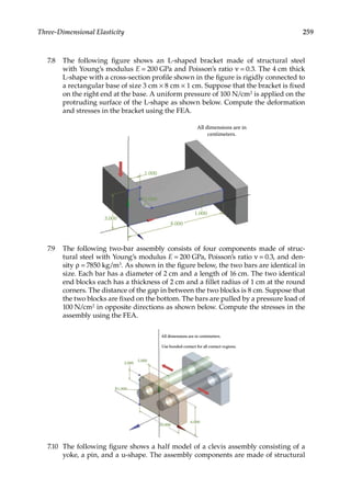 259
Three-Dimensional Elasticity
7.8 The following figure shows an L-shaped bracket made of structural steel
with Young’s modulus E = 200 GPa and Poisson’s ratio ν = 0.3. The 4 cm thick
L-shape with a cross-section profile shown in the figure is rigidly connected to
a rectangular base of size 3 cm × 8 cm × 1 cm. Suppose that the bracket is fixed
on the right end at the base. A uniform pressure of 100 N/cm2 is applied on the
protruding surface of the L-shape as shown below. Compute the deformation
and stresses in the bracket using the FEA.
1.000
8.000
3.000
R1.000
1.000
All dimensions are in
centimeters.
7.9 The following two-bar assembly consists of four components made of struc-
tural steel with Young’s modulus E = 200 GPa, Poisson’s ratio ν = 0.3, and den-
sity ρ = 7850 kg/m3. As shown in the figure below, the two bars are identical in
size. Each bar has a diameter of 2 cm and a length of 16 cm. The two identical
end blocks each has a thickness of 2 cm and a fillet radius of 1 cm at the round
corners. The distance of the gap in between the two blocks is 8 cm. Suppose that
the two blocks are fixed on the bottom. The bars are pulled by a pressure load of
100 N/cm2 in opposite directions as shown below. Compute the stresses in the
assembly using the FEA.
All dimensions are in centimeters
Use bonded contact for all contact regions.
5.000
2.000
R1.000
10.000
6.000
All dimensions are in centimeters.
Use bonded contact for all contact regions.
5.000
2.000
R1.000
10.000
6.000
7.10 The following figure shows a half model of a clevis assembly consisting of a
yoke, a pin, and a u-shape. The assembly components are made of structural
 