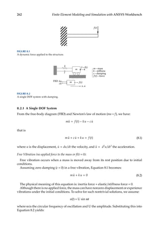 262 Finite Element Modeling and Simulation with ANSYS Workbench
8.2.1 A Single DOF System
From the free-body diagram (FBD) and Newton’s law of motion (ma = f), we have:
mu f t ku cu
 
= − −
( )
that is
mu cu k u f t
 
+ + = ( ) (8.1)
where u is the displacement, 
u du dt
= / the velocity, and 
u d u dt
= /
2 2
the acceleration.
Free Vibration (no applied force to the mass or f(t) = 0):
Free vibration occurs when a mass is moved away from its rest position due to initial
conditions.
Assuming zero damping (c = 0) in a free vibration, Equation 8.1 becomes:
mu k u
 + = 0 (8.2)
The physical meaning of this equation is: inertia force + elastic/stiffness force = 0.
Although there is no applied force, the mass can have nonzero displacement or experience
vibrations under the initial conditions. To solve for such nontrivial solutions, we assume:
u(t) = U sin ωt
where ω is the circular frequency of oscillation and U the amplitude. Substituting this into
Equation 8.2 yields:
cu
ku
f(t)—force
c—damping
k—stiffness
m—mass
m
m
f = f(t)
k
c
f(t)
x, u
FBD:
FIGURE 8.2
A single DOF system with damping.
f(t)
FIGURE 8.1
A dynamic force applied to the structure.
 