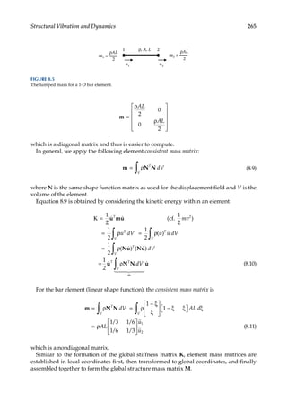 265
Structural Vibration and Dynamics
m =
ρ
ρ












AL
AL
2
0
0
2
which is a diagonal matrix and thus is easier to compute.
In general, we apply the following element consistent mass matrix:
m N N
= ρ
∫ T
dV
V
(8.9)
where N is the same shape function matrix as used for the displacement field and V is the
volume of the element.
Equation 8.9 is obtained by considering the kinetic energy within an element:
Κ =
=
1
2
1
2
2
 
u mu
T
mv
(cf.
1
2
)
ρ
ρ = ρ
= ρ
= ρ
∫ ∫
∫
  
 

u dV u u dV
dV
V
T
V
T
V
T T
2 1
2
1
2
1
2
( )
( ) ( )
Nu Nu
u N N d
dV
V
∫
m
u
 

 

 (8.10)
For the bar element (linear shape function), the consistent mass matrix is
m N N
= ρ = ρ
− ξ
ξ





 − ξ ξ

 
 ξ
= ρ


∫ ∫
T
V V
dV AL d
AL
1
1
1 3 1 6
1 6 1 3
/ /
/ /







u
u
1
2
(8.11)
which is a nondiagonal matrix.
Similar to the formation of the global stiffness matrix K, element mass matrices are
established in local coordinates first, then transformed to global coordinates, and finally
assembled together to form the global structure mass matrix M.
2
ρAL ρAL
m1 = m2 =
2
ρ, A, L
1 2
u1 u2
FIGURE 8.5
The lumped mass for a 1-D bar element.
 