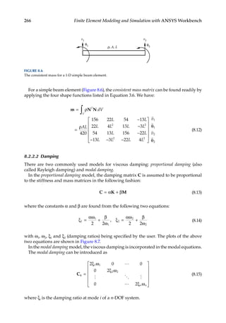 266 Finite Element Modeling and Simulation with ANSYS Workbench
For a simple beam element (Figure 8.6), the consistent mass matrix can be found readily by
applying the four shape functions listed in Equation 3.6. We have:
m N N
= ρ
=
ρ
−
−
−
−
∫ T
dV
AL
L L
L L L L
L L
V
420
156 22 54 13
22 4 13 3
54 13 156 22
1
2 2
3
3 3 22 4
2 2
1
1
2
2
L L L L
v
− −












θ
θ




v
(8.12)
8.2.2.2 Damping
There are two commonly used models for viscous damping: proportional damping (also
called Rayleigh damping) and modal damping.
In the proportional damping model, the damping matrix C is assumed to be proportional
to the stiffness and mass matrices in the following fashion:
C K M
= α + β (8.13)
where the constants α and β are found from the following two equations:
ξ =
α
+
β
ω
ξ =
ω
+
β
ω
1
1
1
2
2
2
2 2 2 2
ω α
, (8.14)
with ω1, ω2, ξ1 and ξ2 (damping ratios) being specified by the user. The plots of the above
two equations are shown in Figure 8.7.
In the modal damping model, the viscous damping is incorporated in the modal equations.
The modal damping can be introduced as
Cφ =
ξ ω
ξ ω
ξ ω












2 0 0
0 2
0 2
1 1
2 2

  
 n n
(8.15)
where ξi is the damping ratio at mode i of a n-DOF system.
θ1 θ2
v2
v1
ρ, A, L
FIGURE 8.6
The consistent mass for a 1-D simple beam element.
 