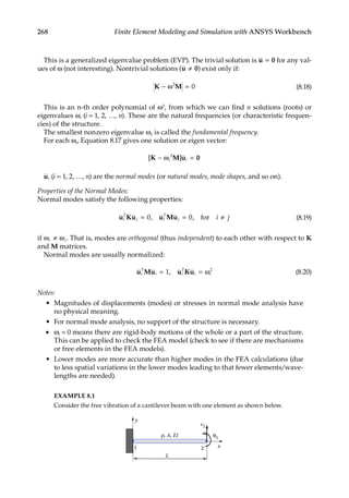 268 Finite Element Modeling and Simulation with ANSYS Workbench
This is a generalized eigenvalue problem (EVP). The trivial solution is u 0
= for any val-
ues of ω (not interesting). Nontrivial solutions ( )
u 0
≠ exist only if:
K M
− ω =
2
0 (8.18)
This is an n-th order polynomial of ω2, from which we can find n solutions (roots) or
eigenvalues ωi (i = 1, 2, …, n). These are the natural frequencies (or characteristic frequen-
cies) of the structure.
The smallest nonzero eigenvalue ω1 is called the fundamental frequency.
For each ωi, Equation 8.17 gives one solution or eigen vector:
[ ]
K M u 0
− ω =
i i
2
ui (i = 1, 2, …, n) are the normal modes (or natural modes, mode shapes, and so on).
Properties of the Normal Modes:
Normal modes satisfy the following properties:
u Ku u Mu
i
T
j i
T
j i j
= =
0 0
, , for ≠ (8.19)
if ω ω
i j
≠ . That is, modes are orthogonal (thus independent) to each other with respect to K
and M matrices.
Normal modes are usually normalized:
u Mu u Ku
i
T
i i
T
i i
= =
1 2
, ω (8.20)
Notes:
• Magnitudes of displacements (modes) or stresses in normal mode analysis have
no physical meaning.
• For normal mode analysis, no support of the structure is necessary.
• ωi = 0 means there are rigid-body motions of the whole or a part of the structure.
This can be applied to check the FEA model (check to see if there are mechanisms
or free elements in the FEA models).
• Lower modes are more accurate than higher modes in the FEA calculations (due
to less spatial variations in the lower modes leading to that fewer elements/wave-
lengths are needed).
EXAMPLE 8.1
Consider the free vibration of a cantilever beam with one element as shown below.
L
x
1 2
v2
ρ, A, EI
y
θ2
 