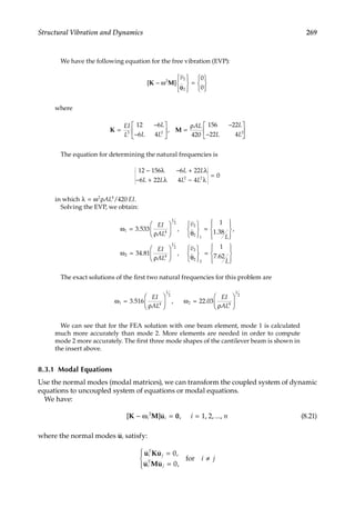 269
Structural Vibration and Dynamics
We have the following equation for the free vibration (EVP):
[ ]
K M
− ω
θ










=







2 2
2
0
0
v
where
K M
=
−
−





 =
ρ −
−






EI
L
L
L L
AL L
L L
3 2 2
12 6
6 4 420
156 22
22 4
,
The equation for determining the natural frequencies is
12 156 6 22
6 22 4 4
0
2 2
− λ − + λ
− + λ − λ
=
L L
L L L L
in which λ = ω ρ
2 4
420
AL EI
/ .
Solving the EVP, we obtain:
ω =
ρ





 θ







=










ω
1 4
1
2
1
3 533
1
1 38
. , . ,
EI
AL L
2
2
v
2
2 4
1
2
2
34 81
1
7 62
=
ρ





 θ







=










. , .
EI
AL
v
L
2
2
The exact solutions of the first two natural frequencies for this problem are
ω =
ρ





 ω =
ρ






1 4
1
2
2 4
1
2
3 516 22 03
. , .
EI
AL
EI
AL
We can see that for the FEA solution with one beam element, mode 1 is calculated
much more accurately than mode 2. More elements are needed in order to compute
mode 2 more accurately. The first three mode shapes of the cantilever beam is shown in
the insert above.
8.3.1 Modal Equations
Use the normal modes (modal matrices), we can transform the coupled system of dynamic
equations to uncoupled system of equations or modal equations.
We have:
[ ] ,
K M u 0
− ω = =
i i i n
2
1, 2, ..., (8.21)
where the normal modes ui satisfy:
u Ku
u Mu
i
T
j
i
T
j
i j
=
=





≠
0
0
,
,
for
 