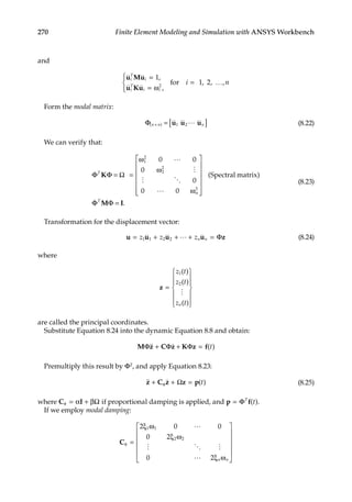 270 Finite Element Modeling and Simulation with ANSYS Workbench
and
u Mu
u Ku
i
T
i
i
T
i i
i n
=
= ω





= …
1
1 2
2
,
,
, , ,
for
Form the modal matrix:
Φ = [ ]
( )
n n n
× u u u
1 2 (8.22)
We can verify that:
Φ Φ Ω =
ω
ω
ω














T
K =
0 0
0
0
0 0
Spectral matrix)
1
2
2
2
n
2


 

(
Φ
Φ =
T
M I
Φ .
(8.23)
Transformation for the displacement vector:
u u u u z
= + + + =
z z zn n
1 1 2 2  Φ (8.24)
where
z =














z t
z t
z t
n
1
2
( )
( )
( )

are called the principal coordinates.
Substitute Equation 8.24 into the dynamic Equation 8.8 and obtain:
M z C z K z f
Φ Φ Φ
 
+ + = ( )
t
Premultiply this result by ΦT, and apply Equation 8.23:
 
z C z z p
+ + =
ϕ Ω ( )
t (8.25)
where C I
φ = α + βΩ if proportional damping is applied, and p f
= ΦT
t
( ).
If we employ modal damping:
Cφ =
ξ ω
ξ ω
ξ ω












2 0 0
0 2
0 2
1 1
2 2

  
 n n
 