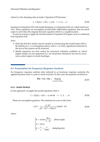 271
Structural Vibration and Dynamics
where ξi is the damping ratio at mode i, Equation 8.25 becomes:
 
z z z p t i n
i i i i i i i
+ ξ ω + ω = = …
2 1 2
2
( ), , , , (8.26)
Equations in Equation 8.25 with modal damping, or in Equation 8.26, are called modal equa-
tions. These equations are uncoupled, second-order differential equations, that are much
easier to solve than the original dynamic equation which is a coupled system.
To recover u from z, apply the transformation in Equation 8.24 again, once z is obtained
from Equation 8.26.
Notes:
• Only the first few modes may be needed in constructing the modal matrix Φ (i.e.,
Φ could be an n × m rectangular matrix with m  n). Thus, significant reduction in
the size of the system can be achieved.
• Modal equations are best suited for structural vibration problems in which
higher modes are not important (i.e., for structural vibrations, but not for struc-
tures under impact or shock loadings).
8.4 Formulation for Frequency Response Analysis
For frequency response analysis (also referred to as harmonic response analysis), the
applied dynamic load is a sine or cosine function. In this case, the equation of motion is
Mu Cu Ku F
  
 

+ + = ω
sin t
Harmonic loading
(8.27)
8.4.1 Modal Method
In this approach, we apply the modal equations, that is
 
z z z p t i m
i i i i i i i
+ ω + ω = ω = …
2 1 2
2
ξ sin , , , (8.28)
These are uncoupled equations. The solutions for z are in the form:
z t
p
t
i
i i
i i i
i
( )
( ) ( )
sin( )
=
ω
− η + ξ η
ω − θ
2
2 2 2
1 2
(8.29)
where
θ =
ξ η
− η
η = ω ω
ξ = =
ω
i
i i
i
i i
i
i
c
i
i
c
c
c
m
arctan ,
;
,
2
1
2
2
phase angle;
dam
mpingratio









 