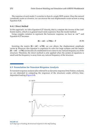 272 Finite Element Modeling and Simulation with ANSYS Workbench
The response of each mode Zi is similar to that of a single DOF system. Once the natural
coordinate vector z is known, we can recover the real displacement vector u from z using
Equation 8.24.
8.4.2 Direct Method
In this approach, we solve Equation 8.27 directly, that is, compute the inverse of the coef-
ficient matrix, which is in general much more expensive than the modal method.
Using complex notation to represent the harmonic response, we have u u
= ω
ei t
and
Equation 8.27 becomes:
[ ]
K C M u F
+ ω − ω =
i 2
(8.30)
Inverting the matrix [ ],
K C M
+ ω − ω
i 2
we can obtain the displacement amplitude
vector u. However, this equation is expensive to solve for large systems and the matrix
[ ]
K C M
+ ω − ω
i 2
can become ill-conditioned if ω is close to any natural frequency ωi of the
structure. Therefore, the direct method is only applied when the system of equations is
small and the frequency is away from any natural frequency of the structure.
8.5 Formulation for Transient Response Analysis
In transient response analysis (also referred to as dynamic response/time-history ­
analysis),
we are interested in computing the responses of the structures under arbitrary time-­
dependent loading (Figure 8.8).
(a)
(b)
t
f(t)
t
u(t)
FIGURE 8.8
(a) A step type of loading; (b) structural response to the step loading.
 