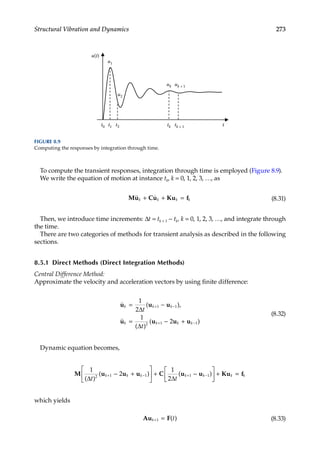 273
Structural Vibration and Dynamics
To compute the transient responses, integration through time is employed (Figure 8.9).
We write the equation of motion at instance tk, k = 0, 1, 2, 3, …, as
Mu Cu Ku f
 
k k k k
+ + = (8.31)
Then, we introduce time increments: Δt = tk + 1 − tk, k = 0, 1, 2, 3, …, and integrate through
the time.
There are two categories of methods for transient analysis as described in the following
sections.
8.5.1 Direct Methods (Direct Integration Methods)
Central Difference Method:
Approximate the velocity and acceleration vectors by using finite difference:


u u u
u u u u
k k k
k k k k
t
t
= −
= − +
+ −
+ −
1
2
1
2
1 1
2 1 1
∆
∆
( ),
( )
( )
(8.32)
Dynamic equation becomes,
M u u u C u u Ku f
1
2
1
2
2 1 1 1 1
( )
( ) ( )
∆ ∆
t t
k k k k k k k
+ − + −
− +





 + −





 + =
which yields
Au F
k t
+ =
1 ( ) (8.33)
t0
u1
u2
uk
tk t
u(t)
uk + 1
tk + 1
t1 t2
FIGURE 8.9
Computing the responses by integration through time.
 