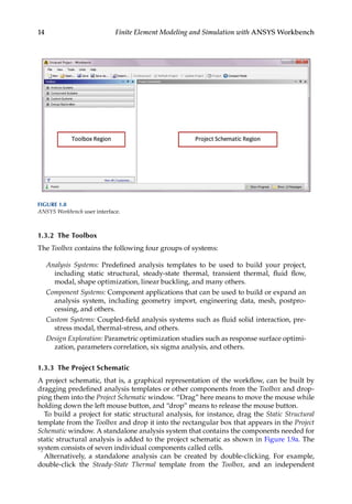 14 Finite Element Modeling and Simulation with ANSYS Workbench
1.3.2 The Toolbox
The Toolbox contains the following four groups of systems:
Analysis Systems: Predefined analysis templates to be used to build your project,
including static structural, steady-state thermal, transient thermal, fluid flow,
modal, shape optimization, linear buckling, and many others.
Component Systems: Component applications that can be used to build or expand an
analysis system, including geometry import, engineering data, mesh, postpro-
cessing, and others.
Custom Systems: Coupled-field analysis systems such as fluid solid interaction, pre-
stress modal, thermal-stress, and others.
Design Exploration: Parametric optimization studies such as response surface optimi-
zation, parameters correlation, six sigma analysis, and others.
1.3.3 The Project Schematic
A project schematic, that is, a graphical representation of the workflow, can be built by
dragging predefined analysis templates or other components from the Toolbox and drop-
ping them into the Project Schematic window. “Drag” here means to move the mouse while
holding down the left mouse button, and “drop” means to release the mouse button.
To build a project for static structural analysis, for instance, drag the Static Structural
template from the Toolbox and drop it into the rectangular box that appears in the Project
Schematic window. A standalone analysis system that contains the components needed for
static structural analysis is added to the project schematic as shown in Figure 1.9a. The
system consists of seven individual components called cells.
Alternatively, a standalone analysis can be created by double-clicking. For example,
double-click the Steady-State Thermal template from the Toolbox, and an independent
FIGURE 1.8
ANSYS Workbench user interface.
 