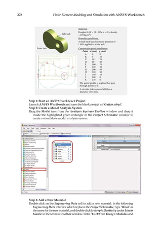 278 Finite Element Modeling and Simulation with ANSYS Workbench
Material:
Douglas fir (E = 13.1 GPa, ν = 0.3, density
= 470 kg/m3)
Boundary conditions:
A fixed back face; harmonic pressure of
1 MPa applied to a side wall.
Construction point coordinates:
Point x (mm) y (mm)
A 0 0
B 0 10
C 30 70
D 60 80
E 100 70
F 140 50
G 200 60
H 220 50
I 240 10
J 240 0
K 170 0
The guitar profile is a spline that goes
through points A–J.
A circular hole centered at K has a
diameter of 45 mm.
H15
V2
V1 V8
V3 V4
V5 V6 V7
D18
C
B
A
K I
J
D E
F
G
H
H13
H14
H10
H9
H12
H11
H17
H16
Front face
Side wall
Step 1: Start an ANSYS Workbench Project
Launch ANSYS Workbench and save the blank project as ‘Guitar.wbpj’.
Step 2: Create a Modal Analysis System
Drag the Modal icon from the Analysis Systems Toolbox window and drop it
inside the highlighted green rectangle in the Project Schematic window to
create a standalone modal analysis system.
Step 3: Add a New Material
Double-click on the Engineering Data cell to add a new material. In the following
Engineering Data interface which replaces the Project Schematic, type ‘Wood’ as
thenameforthenewmaterial,anddouble-click IsotropicElasticityunderLinear
Elastic in the leftmost Toolbox window. Enter ‘13.1E9’ for Young’s Modulus and
 