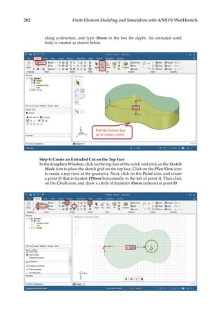 282 Finite Element Modeling and Simulation with ANSYS Workbench
along y-direction, and type 50mm in the box for depth. An extruded solid
body is created as shown below.
Step 8: Create an Extruded Cut on the Top Face
In the Graphics Window, click on the top face of the solid, and click on the Sketch
Mode icon to place the sketch grid on the top face. Click on the Plan View icon
to create a top view of the geometry. Next, click on the Point icon, and create
a point O that is located 170mm horizontally to the left of point A. Then click
on the Circle icon, and draw a circle of diameter 45mm centered at point O.
 