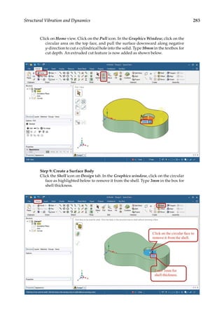 283
Structural Vibration and Dynamics
Click on Home view. Click on the Pull icon. In the Graphics Window, click on the
circular area on the top face, and pull the surface downward along negative
y-direction to cut a cylindrical hole into the solid. Type 10mm in the textbox for
cut depth. An extruded cut feature is now added as shown below.
Step 9: Create a Surface Body
Click the Shell icon on Design tab. In the Graphics window, click on the circular
face as highlighted below to remove it from the shell. Type 3mm in the box for
shell thickness.
 