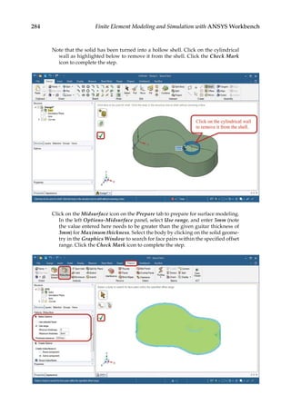 284 Finite Element Modeling and Simulation with ANSYS Workbench
Note that the solid has been turned into a hollow shell. Click on the cylindrical
wall as highlighted below to remove it from the shell. Click the Check Mark
icon to complete the step.
Click on the Midsurface icon on the Prepare tab to prepare for surface modeling.
In the left Options-Midsurface panel, select Use range, and enter 5mm (note
the value entered here needs to be greater than the given guitar thickness of
3mm) for Maximum thickness. Select the body by clicking on the solid geome-
try in the Graphics Window to search for face pairs within the specified offset
range. Click the Check Mark icon to complete the step.
 