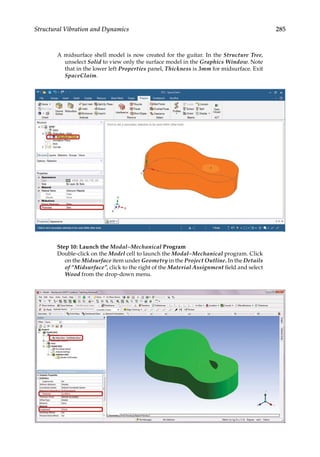 285
Structural Vibration and Dynamics
A midsurface shell model is now created for the guitar. In the Structure Tree,
unselect Solid to view only the surface model in the Graphics Window. Note
that in the lower left Properties panel, Thickness is 3mm for midsurface. Exit
SpaceClaim.
Step 10: Launch the Modal–Mechanical Program
Double-click on the Model cell to launch the Modal–Mechanical program. Click
on the Midsurface item under Geometry in the Project Outline. In the Details
of “Midsurface”, click to the right of the Material Assignment field and select
Wood from the drop-down menu.
 
