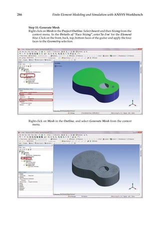 286 Finite Element Modeling and Simulation with ANSYS Workbench
Step 11: Generate Mesh
Right click on Mesh in the Project Outline. Select Insert and then Sizing from the
context menu. In the Details of “Face Sizing”, enter’5e-3 m’ for the Element
Size. Click on the front, back, top, bottom faces of the guitar and apply the four
faces to the Geometry selection.
Right-click on Mesh in the Outline, and select Generate Mesh from the context
menu.
 