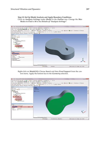 287
Structural Vibration and Dynamics
Step 12: Set Up Modal Analysis and Apply Boundary Conditions
Click on Analysis Settings under Modal in the Outline tree. Change the Max
Modes to Find to 10 in the Details of “Analysis Settings”.
Right-click on Modal(A5). Choose Insert and then Fixed Support from the con-
text menu. Apply the bottom face to the Geometry selection.
 