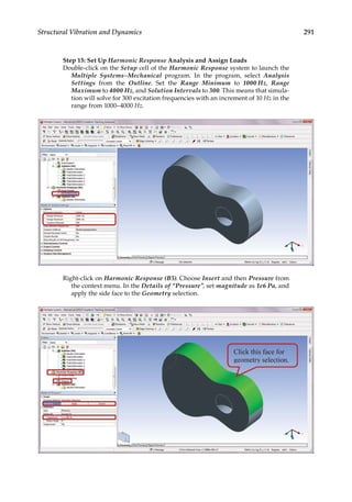 291
Structural Vibration and Dynamics
Step 15: Set Up Harmonic Response Analysis and Assign Loads
Double-click on the Setup cell of the Harmonic Response system to launch the
Multiple Systems–Mechanical program. In the program, select Analysis
Settings from the Outline. Set the Range Minimum to 1000 Hz, Range
Maximum to 4000 Hz, and Solution Intervals to 300. This means that simula-
tion will solve for 300 excitation frequencies with an increment of 10 Hz in the
range from 1000–4000 Hz.
Right-click on Harmonic Response (B5). Choose Insert and then Pressure from
the context menu. In the Details of “Pressure”, set magnitude as 1e6 Pa, and
apply the side face to the Geometry selection.
 