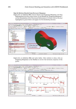 292 Finite Element Modeling and Simulation with ANSYS Workbench
Step 16: Retrieve Results from Harmonic Response
Right-click on Solution (B6). Choose Insert and Frequency Response and then
Deformation from the context menu. In the Details of “Frequency Response”,
set the Orientation of the Directional Deformation to Y Axis. Click on the face
highlighted in green below and apply it to the Geometry selection.
Right-click on Solution (B6) and select Solve. After solution is done, click on
Frequency Response in the Outline to review the harmonic response of the
guitar.
 