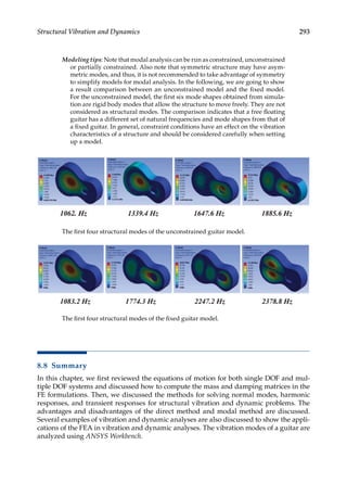 293
Structural Vibration and Dynamics
Modeling tips: Note that modal analysis can be run as constrained, unconstrained
or partially constrained. Also note that symmetric structure may have asym-
metric modes, and thus, it is not recommended to take advantage of symmetry
to simplify models for modal analysis. In the following, we are going to show
a result comparison between an unconstrained model and the fixed model.
For the unconstrained model, the first six mode shapes obtained from simula-
tion are rigid body modes that allow the structure to move freely. They are not
considered as structural modes. The comparison indicates that a free floating
guitar has a different set of natural frequencies and mode shapes from that of
a fixed guitar. In general, constraint conditions have an effect on the vibration
characteristics of a structure and should be considered carefully when setting
up a model.
The first four structural modes of the unconstrained guitar model.
The first four structural modes of the fixed guitar model.
8.8 Summary
In this chapter, we first reviewed the equations of motion for both single DOF and mul-
tiple DOF systems and discussed how to compute the mass and damping matrices in the
FE formulations. Then, we discussed the methods for solving normal modes, harmonic
responses, and transient responses for structural vibration and dynamic problems. The
advantages and disadvantages of the direct method and modal method are discussed.
Several examples of vibration and dynamic analyses are also discussed to show the appli-
cations of the FEA in vibration and dynamic analyses. The vibration modes of a guitar are
analyzed using ANSYS Workbench.
 