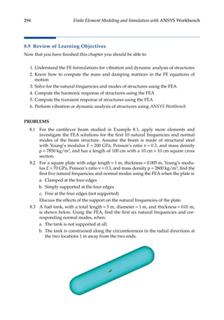 294 Finite Element Modeling and Simulation with ANSYS Workbench
8.9 Review of Learning Objectives
Now that you have finished this chapter you should be able to
1. Understand the FE formulations for vibration and dynamic analysis of structures
2. Know how to compute the mass and damping matrices in the FE equations of
motion
3. Solve for the natural frequencies and modes of structures using the FEA
4. Compute the harmonic response of structures using the FEA
5. Compute the transient response of structures using the FEA
6. Perform vibration or dynamic analysis of structures using ANSYS Workbench
PROBLEMS
8.1 For the cantilever beam studied in Example 8.1, apply more elements and
investigate the FEA solutions for the first 10 natural frequencies and normal
modes of the beam structure. Assume the beam is made of structural steel
with Young’s modulus E = 200 GPa, Poisson’s ratio ν = 0.3, and mass density
ρ = 7850 kg/m3, and has a length of 100 cm with a 10 cm × 10 cm square cross
section.
8.2 For a square plate with edge length = 1 m, thickness = 0.005 m, Young’s modu-
lus E = 70 GPa, Poisson’s ratio ν = 0.3, and mass density ρ = 2800 kg/m3, find the
first five natural frequencies and normal modes using the FEA when the plate is
a. Clamped at the four edges
b. Simply supported at the four edges
c. Free at the four edges (not supported)
		 Discuss the effects of the support on the natural frequencies of the plate.
8.3 A fuel tank, with a total length = 5 m, diameter = 1 m, and thickness = 0.01 m,
is shown below. Using the FEA, find the first six natural frequencies and cor-
responding normal modes, when:
a. The tank is not supported at all.
b. The tank is constrained along the circumferences in the radial directions at
the two locations 1 m away from the two ends.
 