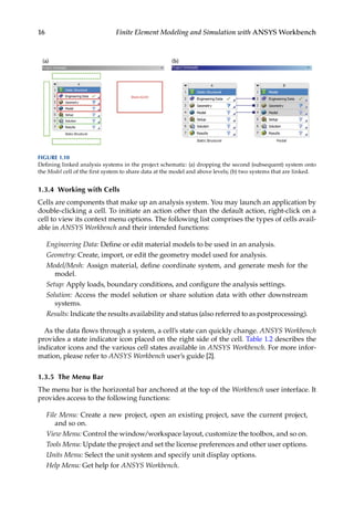 16 Finite Element Modeling and Simulation with ANSYS Workbench
1.3.4 Working with Cells
Cells are components that make up an analysis system. You may launch an application by
double-clicking a cell. To initiate an action other than the default action, right-click on a
cell to view its context menu options. The following list comprises the types of cells avail-
able in ANSYS Workbench and their intended functions:
Engineering Data: Define or edit material models to be used in an analysis.
Geometry: Create, import, or edit the geometry model used for analysis.
Model/Mesh: Assign material, define coordinate system, and generate mesh for the
model.
Setup: Apply loads, boundary conditions, and configure the analysis settings.
Solution: Access the model solution or share solution data with other downstream
systems.
Results: Indicate the results availability and status (also referred to as postprocessing).
As the data flows through a system, a cell’s state can quickly change. ANSYS Workbench
provides a state indicator icon placed on the right side of the cell. Table 1.2 describes the
indicator icons and the various cell states available in ANSYS Workbench. For more infor-
mation, please refer to ANSYS Workbench user’s guide [2].
1.3.5 The Menu Bar
The menu bar is the horizontal bar anchored at the top of the Workbench user interface. It
provides access to the following functions:
File Menu: Create a new project, open an existing project, save the current project,
and so on.
View Menu: Control the window/workspace layout, customize the toolbox, and so on.
Tools Menu: Update the project and set the license preferences and other user options.
Units Menu: Select the unit system and specify unit display options.
Help Menu: Get help for ANSYS Workbench.
FIGURE 1.10
Defining linked analysis systems in the project schematic: (a) dropping the second (subsequent) system onto
the Model cell of the first system to share data at the model and above levels; (b) two systems that are linked.
 
