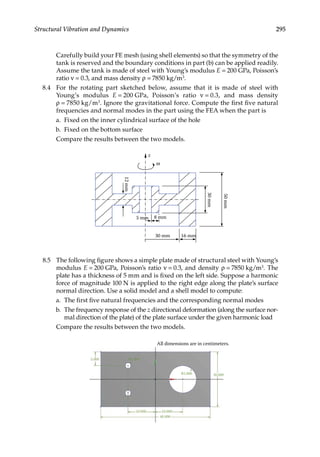 295
Structural Vibration and Dynamics
		 Carefully build your FE mesh (using shell elements) so that the symmetry of the
tank is reserved and the boundary conditions in part (b) can be applied readily.
Assume the tank is made of steel with Young’s modulus E = 200 GPa, Poisson’s
ratio ν = 0.3, and mass density ρ = 7850 kg/m3.
8.4 For the rotating part sketched below, assume that it is made of steel with
Young’s modulus E = 200 GPa, Poisson’s ratio ν = 0.3, and mass density
ρ = 7850 kg/m3. Ignore the gravitational force. Compute the first five natural
frequencies and normal modes in the part using the FEA when the part is
a. Fixed on the inner cylindrical surface of the hole
b. Fixed on the bottom surface
		 Compare the results between the two models.
z
ω
5 mm 8 mm
30 mm 16 mm
12
mm
30
mm
50
mm
8.5 The following figure shows a simple plate made of structural steel with Young’s
modulus E = 200 GPa, Poisson’s ratio ν = 0.3, and density ρ = 7850 kg/m3. The
plate has a thickness of 5 mm and is fixed on the left side. Suppose a harmonic
force of magnitude 100 N is applied to the right edge along the plate’s surface
normal direction. Use a solid model and a shell model to compute:
a. The first five natural frequencies and the corresponding normal modes
b. The frequency response of the z directional deformation (along the surface nor-
mal direction of the plate) of the plate surface under the given harmonic load
		 Compare the results between the two models.
All dimensions are in centimeters.
5.000 R1.000
R5.000 20.000
10.000
10.000
40.000
 
