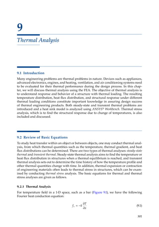 301
9
Thermal Analysis
9.1 Introduction
Many engineering problems are thermal problems in nature. Devices such as appliances,
advanced electronics, engines, and heating, ventilation, and air conditioning systems need
to be evaluated for their thermal performance during the design process. In this chap-
ter, we will discuss thermal analysis using the FEA. The objective of thermal analysis is
to understand response and behavior of a structure with thermal loading. The resulting
temperature distribution, heat flux distribution, and structural response under different
thermal loading conditions constitute important knowledge in assuring design success
of thermal engineering products. Both steady-state and transient thermal problems are
introduced and a heat sink model is analyzed using ANSYS® Workbench. Thermal stress
analysis, which is to find the structural response due to change of temperatures, is also
included and discussed.
9.2 Review of Basic Equations
To study heat transfer within an object or between objects, one may conduct thermal anal-
ysis, from which thermal quantities such as the temperature, thermal gradient, and heat
flux distributions can be determined. There are two types of thermal analyses: steady-state
thermal and transient thermal. Steady-state thermal analysis aims to find the temperature or
heat flux distribution in structures when a thermal equilibrium is reached, and transient
thermal analysis sets out to determine the time history of how the temperature profile and
other thermal quantities change with time. In addition, thermal expansion or contraction
of engineering materials often leads to thermal stress in structures, which can be exam-
ined by conducting thermal stress analysis. The basic equations for thermal and thermal
stress analyses are given as follows.
9.2.1 Thermal Analysis
For temperature field in a 1-D space, such as a bar (Figure 9.1), we have the following
Fourier heat conduction equation:
f k
T
x
x = −
∂
∂
(9.1)
 