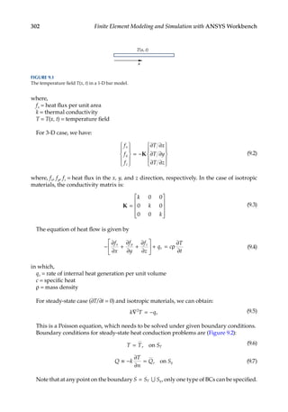 302 Finite Element Modeling and Simulation with ANSYS Workbench
where,
fx = heat flux per unit area
k = thermal conductivity
T = T(x, t) = temperature field
For 3-D case, we have:
f
f
f
T x
T y
T z
x
y
z










= −
∂
∂
∂










K
∂
∂
∂
(9.2)
where, fx, fy, fz = heat flux in the x, y, and z direction, respectively. In the case of isotropic
materials, the conductivity matrix is:
K =










k
k
k
0 0
0 0
0 0
(9.3)
The equation of heat flow is given by
− + +





 + = ρ
∂
∂
∂
∂
∂
∂
∂
∂
f
x
f
y
f
z
q c
T
t
x y z
v (9.4)
in which,
qv = rate of internal heat generation per unit volume
c = specific heat
ρ = mass density
For steady-state case (∂T/∂t = 0) and isotropic materials, we can obtain:
k T qv
∇ = −
2 (9.5)
This is a Poisson equation, which needs to be solved under given boundary conditions.
Boundary conditions for steady-state heat conduction problems are (Figure 9.2):
T T ST
= , on (9.6)
Q k
T
n
Q Sq
≡ − =
∂
∂
, on (9.7)
Note that at any point on the boundary S S S
T q
= ∪ , only one type of BCs can be specified.
T(x, t)
x
FIGURE 9.1
The temperature field T(x, t) in a 1-D bar model.
 
