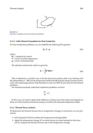 303
Thermal Analysis
9.2.1.1 Finite Element Formulation for Heat Conduction
For heat conduction problems, we can establish the following FE equation:
KT T = q (9.8)
where,
KT = conductivity matrix
T = vector of nodal temperature
q = vector of thermal loads
The element conductivity matrix is given by
k B B
T
T
V
dV
=
∫ K (9.9)
This is obtained in a similar way as for the structural analysis, that is, by starting with
the interpolation T = NTe for the temperature field (with N being the shape function matrix
and Te the nodal temperature). Note that there is only one DOF at each node for the thermal
problems.
For transient (unsteady state) heat conduction problems, we have:
∂
∂
T
t
≠ 0
In this case, we need to apply finite difference schemes (use time steps and integrate in
time), as in the transient structural analysis, to obtain the transient temperature fields.
9.2.2 Thermal Stress Analysis
To determine the thermal stresses due to temperature changes in structures, we can pro-
ceed to
• Solve Equation 9.8 first to obtain the temperature (change) fields.
• Apply the temperature change ΔT as initial strains (or initial stresses) to the struc-
ture to compute the thermal stresses due to the temperature change.
x
y
ST
Sq
n
FIGURE 9.2
Boundary conditions for heat conduction problems.
 