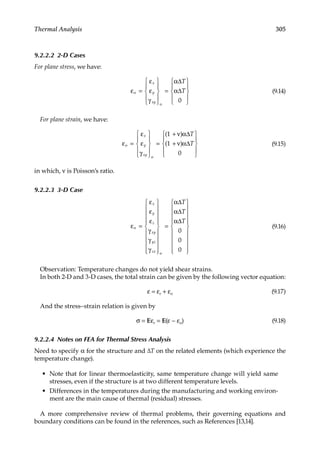305
Thermal Analysis
9.2.2.2 2-D Cases
For plane stress, we have:
ε
ε
ε
γ
α
α
o
o
=










=










x
y
xy
T
T
∆
∆
0
(9.14)
For plane strain, we have:
ε
ε
ε
γ
ν α
ν α
o
o
=










=
+
+










x
y
xy
T
T
( )
( )
1
1
0
∆
∆ (9.15)
in which, ν is Poisson’s ratio.
9.2.2.3 3-D Case
ε
ε
ε
ε
γ
γ
γ
α
α
α
o
o
=






















=




x
y
z
xy
yz
zx
T
T
T
∆
∆
∆
0
0
0



















(9.16)
Observation: Temperature changes do not yield shear strains.
In both 2-D and 3-D cases, the total strain can be given by the following vector equation:
ε = εe + εo (9.17)
And the stress–strain relation is given by
σ = Eεe = E(ε − εo) (9.18)
9.2.2.4 Notes on FEA for Thermal Stress Analysis
Need to specify α for the structure and ΔT on the related elements (which experience the
temperature change).
• Note that for linear thermoelasticity, same temperature change will yield same
stresses, even if the structure is at two different temperature levels.
• Differences in the temperatures during the manufacturing and working environ-
ment are the main cause of thermal (residual) stresses.
A more comprehensive review of thermal problems, their governing equations and
boundary conditions can be found in the references, such as References [13,14].
 