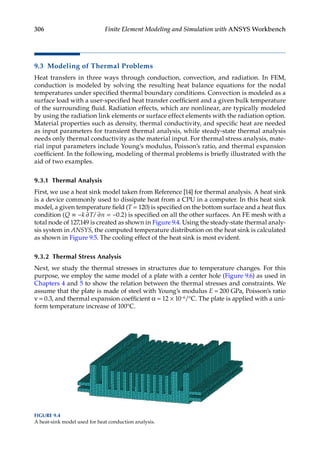 306 Finite Element Modeling and Simulation with ANSYS Workbench
9.3 Modeling of Thermal Problems
Heat transfers in three ways through conduction, convection, and radiation. In FEM,
conduction is modeled by solving the resulting heat balance equations for the nodal
temperatures under specified thermal boundary conditions. Convection is modeled as a
surface load with a user-specified heat transfer coefficient and a given bulk temperature
of the surrounding fluid. Radiation effects, which are nonlinear, are typically modeled
by using the radiation link elements or surface effect elements with the radiation option.
Material properties such as density, thermal conductivity, and specific heat are needed
as input parameters for transient thermal analysis, while steady-state thermal analysis
needs only thermal conductivity as the material input. For thermal stress analysis, mate-
rial input parameters include Young’s modulus, Poisson’s ratio, and thermal expansion
coefficient. In the following, modeling of thermal problems is briefly illustrated with the
aid of two examples.
9.3.1 Thermal Analysis
First, we use a heat sink model taken from Reference [14] for thermal analysis. A heat sink
is a device commonly used to dissipate heat from a CPU in a computer. In this heat sink
model, a given temperature field (T = 120) is specified on the bottom surface and a heat flux
condition (Q k T n
≡ − = −
∂ ∂
/ 0 2
. ) is specified on all the other surfaces. An FE mesh with a
total node of 127,149 is created as shown in Figure 9.4. Using the steady-state thermal analy-
sis system in ANSYS, the computed temperature distribution on the heat sink is calculated
as shown in Figure 9.5. The cooling effect of the heat sink is most evident.
9.3.2 Thermal Stress Analysis
Next, we study the thermal stresses in structures due to temperature changes. For this
purpose, we employ the same model of a plate with a center hole (Figure 9.6) as used in
Chapters 4 and 5 to show the relation between the thermal stresses and constraints. We
assume that the plate is made of steel with Young’s modulus E = 200 GPa, Poisson’s ratio
ν = 0.3, and thermal expansion coefficient α = 12 × 10−6/°C. The plate is applied with a uni-
form temperature increase of 100°C.
FIGURE 9.4
A heat-sink model used for heat conduction analysis.
 