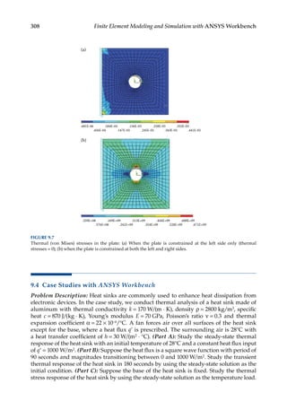 308 Finite Element Modeling and Simulation with ANSYS Workbench
9.4 Case Studies with ANSYS Workbench
Problem Description: Heat sinks are commonly used to enhance heat dissipation from
electronic devices. In the case study, we conduct thermal analysis of a heat sink made of
aluminum with thermal conductivity k = 170 W/(m ⋅ K), density ρ = 2800 kg/m3, ­specific
heat c = 870 J/(kg ⋅ K), Young’s modulus E = 70 GPa, Poisson’s ratio ν = 0.3 and thermal
expansion coefficient α = 22 × 10−6/°C. A fan forces air over all surfaces of the heat sink
except for the base, where a heat flux q’ is prescribed. The surrounding air is 28°C with
a heat transfer coefficient of h = 30 W/(m2 ⋅ °C). (Part A): Study the steady-state thermal
response of the heat sink with an initial temperature of 28°C and a constant heat flux input
of q’ = 1000 W/m2. (Part B): Suppose the heat flux is a square wave function with period of
90 seconds and magnitudes transitioning between 0 and 1000 W/m2. Study the transient
thermal response of the heat sink in 180 seconds by using the steady-state solution as the
initial condition. (Part C): Suppose the base of the heat sink is fixed. Study the thermal
stress response of the heat sink by using the steady-state solution as the temperature load.
.681E-06 .584E-04 .156E-03 .258E-03 .352E-03
.456E-04 .147E-03 .245E-03 .343E-03 .441E-03
(a)
(b)
.259E+08 .169E+09 .313E+09 .456E+09 .600E+09
.576E+08 .241E+09 .354E+09 .528E+09 .671E+09
FIGURE 9.7
Thermal (von Mises) stresses in the plate: (a) When the plate is constrained at the left side only (thermal
stresses = 0); (b) when the plate is constrained at both the left and right sides.
 