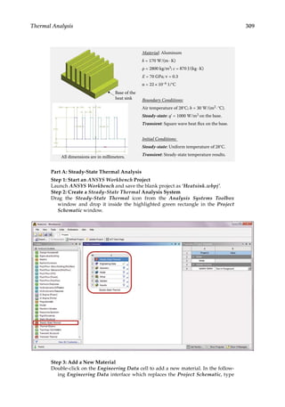 309
Thermal Analysis
Material: Aluminum
k = 170 W/(m · K)
ρ = 2800 kg/m3; c = 870 J/(kg · K)
E = 70 GPa; ν = 0.3
α = 22 × 10–6 1/°C
Boundary Conditions:
Air temperature of 28°C; h = 30 W/(m2 · °C).
Steady-state: q' = 1000 W/m2 on the base.
Transient: Square wave heat flux on the base.
Initial Conditions:
Steady-state: Uniform temperature of 28°C.
Transient: Steady-state temperature results.
Base of the
heat sink
All dimensions are in millimeters.
Part A: Steady-State Thermal Analysis
Step 1: Start an ANSYS Workbench Project
Launch ANSYS Workbench and save the blank project as ‘Heatsink.wbpj’.
Step 2: Create a Steady-State Thermal Analysis System
Drag the Steady-State Thermal icon from the Analysis Systems Toolbox
window and drop it inside the highlighted green rectangle in the Project
Schematic window.
Step 3: Add a New Material
Double-click on the Engineering Data cell to add a new material. In the follow-
ing Engineering Data interface which replaces the Project Schematic, type
 