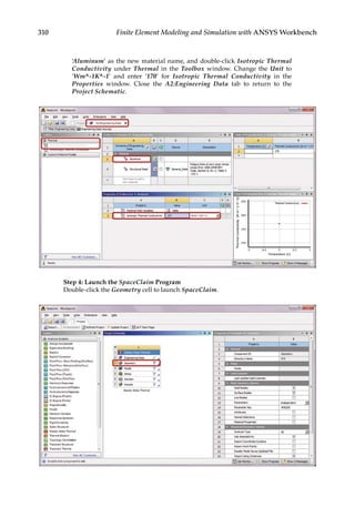 310 Finite Element Modeling and Simulation with ANSYS Workbench
‘Aluminum’ as the new material name, and double-click Isotropic Thermal
Conductivity under Thermal in the Toolbox window. Change the Unit to
‘Wm^-1K^-1’ and enter ‘170’ for Isotropic Thermal Conductivity in the
Properties window. Close the A2:Engineering Data tab to return to the
Project Schematic.
Step 4: Launch the SpaceClaim Program
Double-click the Geometry cell to launch SpaceClaim.
 