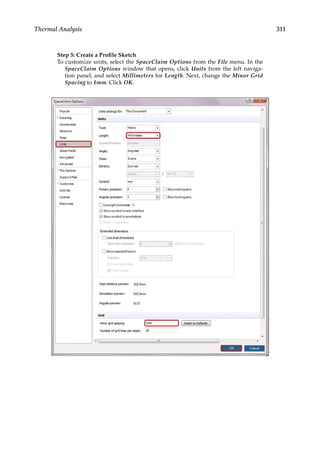 311
Thermal Analysis
Step 5: Create a Profile Sketch
To customize units, select the SpaceClaim Options from the File menu. In the
SpaceClaim Options window that opens, click Units from the left naviga-
tion panel, and select Millimeters for Length. Next, change the Minor Grid
Spacing to 1mm. Click OK.
 