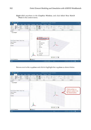 312 Finite Element Modeling and Simulation with ANSYS Workbench
Right-click anywhere in the Graphics Window, and click Select New Sketch
Plane in the context menu.
Browse over to the x-y plane and click to highlight the x-y plane as shown below.
 