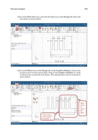 313
Thermal Analysis
Click on the Plan View icon, and click the Line icon on the Design tab. Draw the
line sketch as shown below.
Click on the Mirror icon on the Design tab. In the Graphics Window, click on the
y-axis to set it as the mirror plane. Drag in the Graphics Window to create
a selection box around the line sketch. The selected lines will be mirrored as
shown below.
 