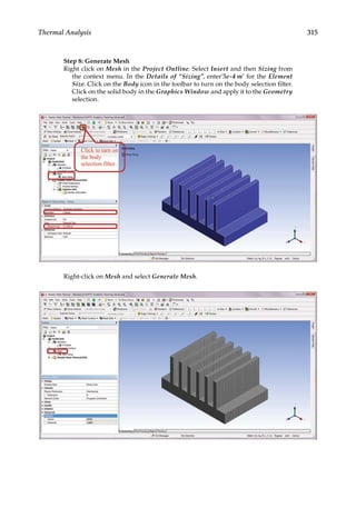 315
Thermal Analysis
Step 8: Generate Mesh
Right click on Mesh in the Project Outline. Select Insert and then Sizing from
the context menu. In the Details of “Sizing”, enter’5e-4 m’ for the Element
Size. Click on the Body icon in the toolbar to turn on the body selection filter.
Click on the solid body in the Graphics Window and apply it to the Geometry
selection.
Right-click on Mesh and select Generate Mesh.
 