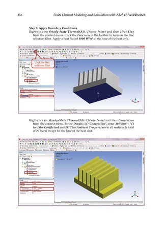316 Finite Element Modeling and Simulation with ANSYS Workbench
Step 9: Apply Boundary Conditions
Right-click on Steady-State Thermal(A5). Choose Insert and then Heat Flux
from the context menu. Click the Face icon in the toolbar to turn on the face
selection filter. Apply a heat flux of 1000 W/m2 to the base of the heat sink.
Right-click on Steady-State Thermal(A5). Choose Insert and then Convection
from the context menu. In the Details of “Convection”, enter 30 W/(m2 ⋅ °C)
for Film Coefficient and 28°C for Ambient Temperature to all surfaces (a total
of 29 faces) except for the base of the heat sink.
 