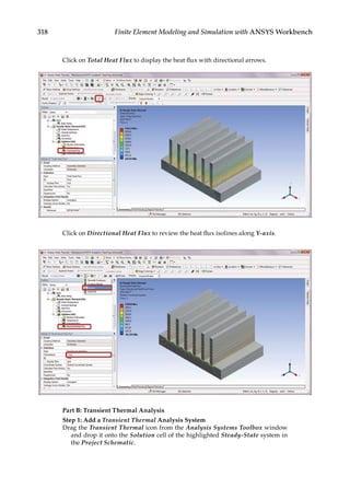 318 Finite Element Modeling and Simulation with ANSYS Workbench
Click on Total Heat Flux to display the heat flux with directional arrows.
Click on Directional Heat Flux to review the heat flux isolines along Y-axis.
Part B: Transient Thermal Analysis
Step 1: Add a Transient Thermal Analysis System
Drag the Transient Thermal icon from the Analysis Systems Toolbox window
and drop it onto the Solution cell of the highlighted Steady-State system in
the Project Schematic.
 