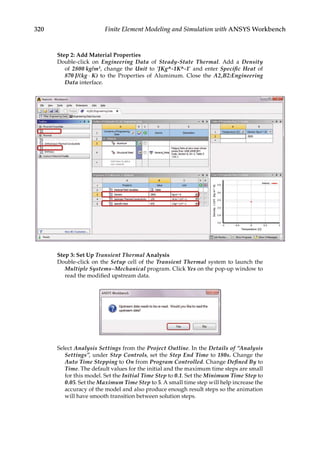 320 Finite Element Modeling and Simulation with ANSYS Workbench
Step 2: Add Material Properties
Double-click on Engineering Data of Steady-State Thermal. Add a Density
of 2800 kg/m3, change the Unit to ‘JKg^-1K^-1’ and enter Specific Heat of
870 J/­(kg ⋅ K) to the Properties of Aluminum. Close the A2,B2:Engineering
Data interface.
Step 3: Set Up Transient Thermal Analysis
Double-click on the Setup cell of the Transient Thermal system to launch the
Multiple Systems–Mechanical program. Click Yes on the pop-up window to
read the modified upstream data.
Select Analysis Settings from the Project Outline. In the Details of “Analysis
Settings”, under Step Controls, set the Step End Time to 180s. Change the
Auto Time Stepping to On from Program Controlled. Change Defined By to
Time. The default values for the initial and the maximum time steps are small
for this model. Set the Initial Time Step to 0.1. Set the Minimum Time Step to
0.05. Set the Maximum Time Step to 5. A small time step will help increase the
accuracy of the model and also produce enough result steps so the animation
will have smooth transition between solution steps.
 