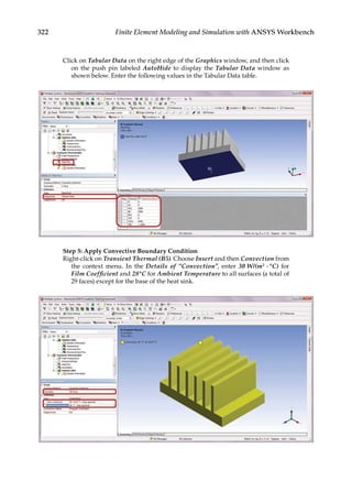 322 Finite Element Modeling and Simulation with ANSYS Workbench
Click on Tabular Data on the right edge of the Graphics window, and then click
on the push pin labeled AutoHide to display the Tabular Data window as
shown below. Enter the following values in the Tabular Data table.
Step 5: Apply Convective Boundary Condition
Right-click on Transient Thermal (B5). Choose Insert and then Convection from
the context menu. In the Details of “Convection”, enter 30 W/(m2 ⋅ °C) for
Film Coefficient and 28°C for Ambient Temperature to all surfaces (a total of
29 faces) except for the base of the heat sink.
 