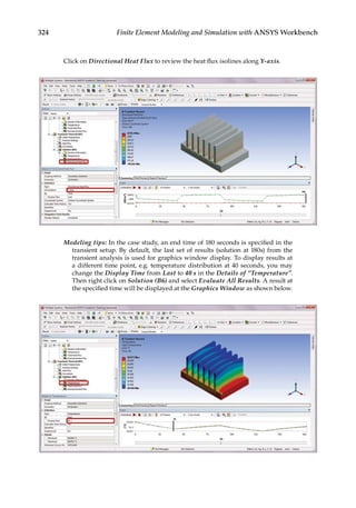 324 Finite Element Modeling and Simulation with ANSYS Workbench
Click on Directional Heat Flux to review the heat flux isolines along Y-axis.
Modeling tips: In the case study, an end time of 180 seconds is specified in the
transient setup. By default, the last set of results (solution at 180s) from the
transient analysis is used for graphics window display. To display results at
a different time point, e.g. temperature distribution at 40 seconds, you may
change the Display Time from Last to 40 s in the Details of “Temperature”.
Then right click on Solution (B6) and select Evaluate All Results. A result at
the specified time will be displayed at the Graphics Window as shown below.
 