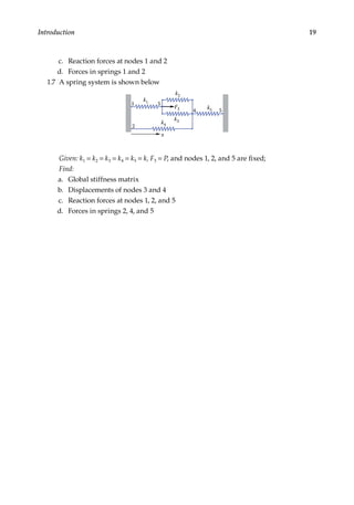 19
Introduction
c. Reaction forces at nodes 1 and 2
d. Forces in springs 1 and 2
1.7 A spring system is shown below
k1
x
k3
k4
F3
k2
k5
2
1 3
4 5
		 Given: k1 = k2 = k3 = k4 = k5 = k, F3 = P, and nodes 1, 2, and 5 are fixed;
		 Find:
a. Global stiffness matrix
b. Displacements of nodes 3 and 4
c. Reaction forces at nodes 1, 2, and 5
d. Forces in springs 2, 4, and 5
 