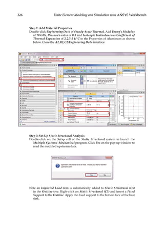 326 Finite Element Modeling and Simulation with ANSYS Workbench
Step 2: Add Material Properties
Double-click Engineering Data of Steady-State Thermal. Add Young’s Modulus
of 70 GPa, Poisson’s ratio of 0.3 and Isotropic Instantaneous Coefficient of
Thermal Expansion of 2.2E-5 1/°C to the Properties of Aluminum as shown
below. Close the A2,B2,C2:Engineering Data interface.
Step 3: Set Up Static Structural Analysis
Double-click on the Setup cell of the Static Structural system to launch the
Multiple Systems–Mechanical program. Click Yes on the pop-up window to
read the modified upstream data.
Note an Imported Load item is automatically added to Static Structural (C5)
in the Outline tree. Right-click on Static Structural (C5) and insert a Fixed
Support to the Outline. Apply the fixed support to the bottom face of the heat
sink.
 