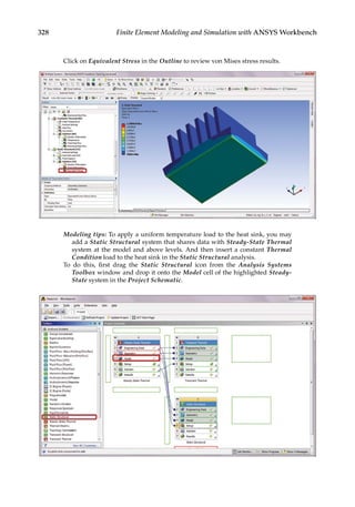 328 Finite Element Modeling and Simulation with ANSYS Workbench
Click on Equivalent Stress in the Outline to review von Mises stress results.
Modeling tips: To apply a uniform temperature load to the heat sink, you may
add a Static Structural system that shares data with Steady-State Thermal
system at the model and above levels. And then insert a constant Thermal
Condition load to the heat sink in the Static Structural analysis.
To do this, first drag the Static Structural icon from the Analysis Systems
Toolbox window and drop it onto the Model cell of the highlighted Steady-
State system in the Project Schematic.
 