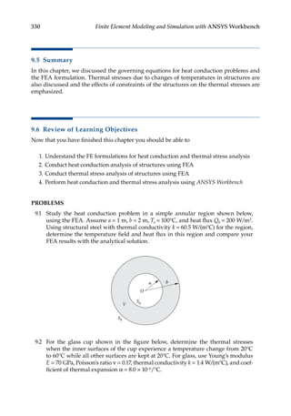 330 Finite Element Modeling and Simulation with ANSYS Workbench
9.5 Summary
In this chapter, we discussed the governing equations for heat conduction problems and
the FEA formulation. Thermal stresses due to changes of temperatures in structures are
also discussed and the effects of constraints of the structures on the thermal stresses are
emphasized.
9.6 Review of Learning Objectives
Now that you have finished this chapter you should be able to
1. Understand the FE formulations for heat conduction and thermal stress analysis
2. Conduct heat conduction analysis of structures using FEA
3. Conduct thermal stress analysis of structures using FEA
4. Perform heat conduction and thermal stress analysis using ANSYS Workbench
PROBLEMS
9.1 Study the heat conduction problem in a simple annular region shown below,
using the FEA. Assume a = 1 m, b = 2 m, Ta = 100°C, and heat flux Qb = 200 W/m2.
Using structural steel with thermal conductivity k = 60.5 W/(m°C) for the region,
determine the temperature field and heat flux in this region and compare your
FEA results with the analytical solution.
a b
O
V
Sb
Sa
9.2 For the glass cup shown in the figure below, determine the thermal stresses
when the inner surfaces of the cup experience a temperature change from 20°C
to 60°C while all other surfaces are kept at 20°C. For glass, use Young’s modulus
E = 70 GPa, Poisson’s ratio ν = 0.17, thermal conductivity k = 1.4 W/(m°C), and coef-
ficient of thermal expansion α = 8.0 × 10−6/°C.
 