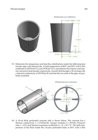 331
Thermal Analysis
All dimensions are in millimeters.
40.000
100.000
4.000
30.000
26.000
4.000
9.3 Determine the temperature and heat flux distributions inside the following heat
transfer pipe with internal ribs. A bulk temperature of 80°C and 20°C with a film
coefficient of 100 W/(m2°C) and 30 W/(m2°C) is specified for the interior and exte-
rior convective heat transfer, respectively. Assume that the pipe is 30 cm long with
a thermal conductivity of 230 W/(m K) and that the two ends of the pipe are per-
fectly insulated.
All dimensions are in centimeters.
0.450
R5.500
0.450
2.500
2.500
0.450
2.500
0.450
2.500
R5.000
9.4 A 10 cm thick perforated concrete slab is shown below. The concrete has a
thermal conductivity k = 1.0 W/(m K), Young’s modulus E = 29 GPa, Poisson’s
ratio ν = 0.15, and thermal expansion coefficient α = 11 × 10−6/°C. The bulk tem-
perature of the fluid inside the circular perforated holes is 60°C with a film
 