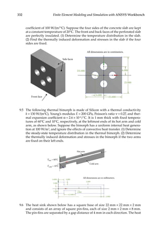 332 Finite Element Modeling and Simulation with ANSYS Workbench
coefficient of 100 W/(m2°C). Suppose the four sides of the concrete slab are kept
at a constant temperature of 20°C. The front and back faces of the perforated slab
are perfectly insulated. (1) Determine the temperature distribution in the slab.
(2) Find the thermally induced deformation and stresses in the slab if the four
sides are fixed.
All dimensions are in centimeters.
Front face
Side faces
D5.000 6.000
25.000
25.000
6.000
9.5 The following thermal bimorph is made of Silicon with a thermal conductivity
k = 130 W/(m°C), Young’s modulus E = 200 GPa, Poisson’s ratio ν = 0.27, and ther-
mal expansion coefficient α = 2.6 × 10−6/°C. It is 1 mm thick with fixed tempera-
tures of 60°C and 10°C, respectively, at the leftmost ends of its hot arm and cold
arm, as shown below. Suppose the bimorph has a uniform internal heat genera-
tion at 100 W/m3, and ignore the effects of convective heat transfer. (1) Determine
the steady-state temperature distribution in the thermal bimorph. (2) Determine
the thermally induced deformation and stresses in the bimorph if the two arms
are fixed on their left ends.
Hot arm
Cold arm
All dimensions are in millimeters.
Thot = 60°C
Tcold = 10°C
6.000 3.000
2.000
3.000
2.000
2.000
5.000
12.000
9.6 The heat sink shown below has a square base of size 22 mm × 22 mm × 2 mm
and consists of an array of square pin-fins, each of size 2 mm × 2 mm × 8 mm.
The pin-fins are separated by a gap distance of 4 mm in each direction. The heat
 