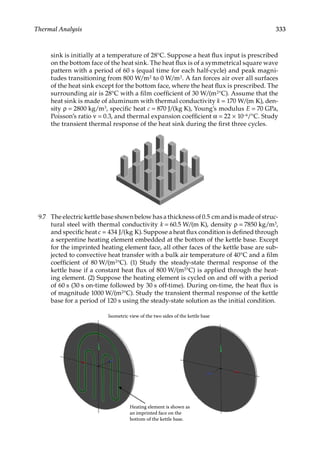 333
Thermal Analysis
sink is initially at a temperature of 28°C. Suppose a heat flux input is prescribed
on the bottom face of the heat sink. The heat flux is of a symmetrical square wave
pattern with a period of 60 s (equal time for each half-cycle) and peak magni-
tudes transitioning from 800 W/m2 to 0 W/m2. A fan forces air over all surfaces
of the heat sink except for the bottom face, where the heat flux is prescribed. The
surrounding air is 28°C with a film coefficient of 30 W/(m2°C). Assume that the
heat sink is made of aluminum with thermal conductivity k = 170 W/(m K), den-
sity ρ = 2800 kg/m3, specific heat c = 870 J/(kg K), Young’s modulus E = 70 GPa,
Poisson’s ratio ν = 0.3, and thermal expansion coefficient α = 22 × 10−6/°C. Study
the transient thermal response of the heat sink during the first three cycles.
9.7 The electric kettle base shown below has a thickness of 0.5 cm and is made of struc-
tural steel with thermal conductivity k = 60.5 W/(m K), density ρ = 7850 kg/m3,
and specific heat c = 434 J/(kg K). Suppose a heat flux condition is defined through
a serpentine heating element embedded at the bottom of the kettle base. Except
for the imprinted heating element face, all other faces of the kettle base are sub-
jected to convective heat transfer with a bulk air temperature of 40°C and a film
coefficient of 80 W/(m2°C). (1) Study the steady-state thermal response of the
kettle base if a constant heat flux of 800 W/(m2°C) is applied through the heat-
ing element. (2) Suppose the heating element is cycled on and off with a period
of 60 s (30 s on-time followed by 30 s off-time). During on-time, the heat flux is
of magnitude 1000 W/(m2°C). Study the transient thermal response of the kettle
base for a period of 120 s using the steady-state solution as the initial condition.
Heating element is shown as
an imprinted face on the
bottom of the kettle base.
Isometric view of the two sides of the kettle base
 