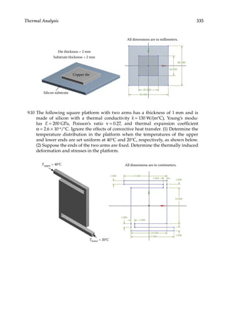 335
Thermal Analysis
All dimensions are in millimeters.
Die thickness = 2 mm
Substrate thickness = 2 mm
Copper die
Silicon substrate
40.000
20.000
20.000
40.000
9.10 The following square platform with two arms has a thickness of 1 mm and is
made of silicon with a thermal conductivity k = 130 W/(m°C), Young’s modu-
lus E = 200 GPa, Poisson’s ratio ν = 0.27, and thermal expansion coefficient
α = 2.6 × 10−6/°C. Ignore the effects of convective heat transfer. (1) Determine the
temperature distribution in the platform when the temperatures of the upper
and lower ends are set uniform at 40°C and 20°C, respectively, as shown below.
(2) Suppose the ends of the two arms are fixed. Determine the thermally induced
deformation and stresses in the platform.
All dimensions are in centimeters.
Tupper = 40°C
Tlower = 20°C
1.000 12.000
1.000
1.000
10.000
1.000
1.000
10.000
12.000 1.000
 