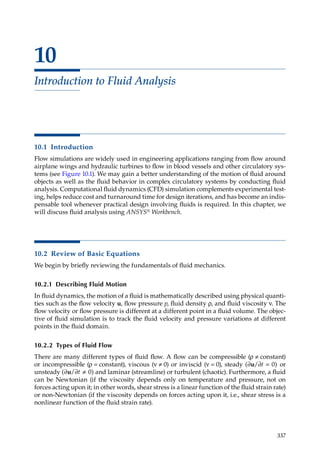 337
10
Introduction to Fluid Analysis
10.1 Introduction
Flow simulations are widely used in engineering applications ranging from flow around
airplane wings and hydraulic turbines to flow in blood vessels and other circulatory sys-
tems (see Figure 10.1). We may gain a better understanding of the motion of fluid around
objects as well as the fluid behavior in complex circulatory systems by conducting fluid
analysis. Computational fluid dynamics (CFD) simulation complements experimental test-
ing, helps reduce cost and turnaround time for design iterations, and has become an indis-
pensable tool whenever practical design involving fluids is required. In this chapter, we
will discuss fluid analysis using ANSYS® Workbench.
10.2 Review of Basic Equations
We begin by briefly reviewing the fundamentals of fluid mechanics.
10.2.1 Describing Fluid Motion
In fluid dynamics, the motion of a fluid is mathematically described using physical quanti-
ties such as the flow velocity u, flow pressure p, fluid density ρ, and fluid viscosity ν. The
flow velocity or flow pressure is different at a different point in a fluid volume. The objec-
tive of fluid simulation is to track the fluid velocity and pressure variations at different
points in the fluid domain.
10.2.2 Types of Fluid Flow
There are many different types of fluid flow. A flow can be compressible (ρ ≠ constant)
or incompressible (ρ = constant), viscous (ν ≠ 0) or inviscid (ν = 0), steady ( )
∂ ∂
u/ t = 0 or
unsteady ( )
∂ ∂
u/ t ≠ 0 and laminar (streamline) or turbulent (chaotic). Furthermore, a fluid
can be Newtonian (if the viscosity depends only on temperature and pressure, not on
forces acting upon it; in other words, shear stress is a linear function of the fluid strain rate)
or non-Newtonian (if the viscosity depends on forces acting upon it, i.e., shear stress is a
nonlinear function of the fluid strain rate).
 